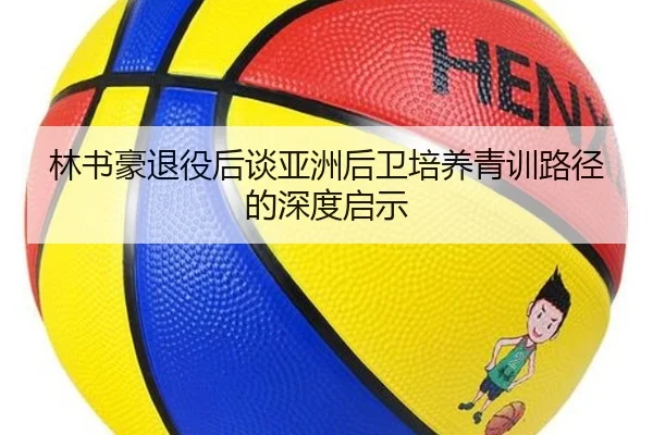 林书豪退役后谈亚洲后卫培养青训路径的深度启示